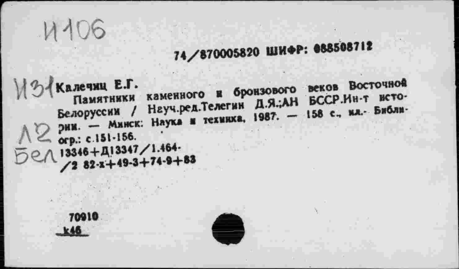 ﻿И'106
J4/S70005820 ШИФР: •8850871t
к,иек»ого « «ро»30“^ ■«<“
' ^ПамТтн«™ каменного ■ 7^^ БССР-Ин-т исто-. ■ У__ u «auUMlfl 198Т. - 158 С, Б*0л,‘'
Белоруссии д Y~) рим. — Минск. Л огр.-, с 151-156. Ÿ5PA 1Э34«+Д133П/ММ-~-'1	»«-«-U49-3+74-9+
Наука и текинка. 1987.
70918